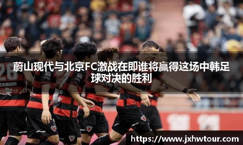 蔚山现代与北京FC激战在即谁将赢得这场中韩足球对决的胜利