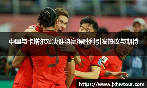 中国与卡塔尔对决谁将赢得胜利引发热议与期待