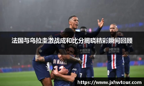 法国与乌拉圭激战成和比分揭晓精彩瞬间回顾